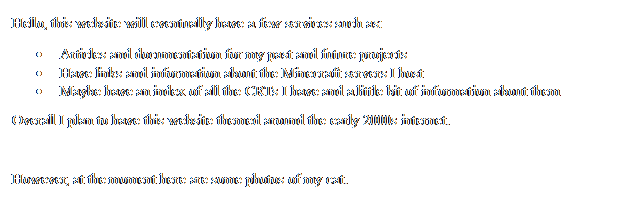 Text Box: Hello, this website will eventually have a few services such as:
	Articles and documentation for my past and future projects
	Have links and information about the Minecraft servers I host
	Maybe have an index of all the CRTs I have and a little bit of information about them
Overall I plan to have this website themed around the early 2000s internet.

However, at the moment here are some photos of my cat.
